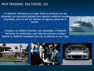 MLM TRAINING: MULTINIVEL 101   El Network Marketing es el mejor Sistema económico de alta integridad con soluciones globales para algunos problemas sociales acuciantes, como lo son por ejemplo en algunos países del 3º Mundo.  Gracias a su sistema eficiente y sus estrategias, el Network Marketing ha contribuido a que miles de personas consigan quebrar la maldición hereditaria del ciclo de pobreza en sus vidas. 