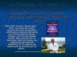 MLM TRAINING: MULTINIVEL 101   Bibliografía: Tu 1º Año en Network Marketing – Mark Yarnell – Renee Reid Yarnell Sobre Mark Yarnell y Renee Reid: Ellos  son parte del cuerpo docente del Curso Universitario certificado de Network Marketing de la Universidad de Illinois, Chicago, único en los Estados Unidos. Bien conocido por su filantropía, ellos han creado una organización de Network Marketing, de 70 millones de dólares que se extiende por 20 países.  