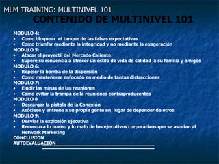 MLM TRAINING: MULTINIVEL 101   CONTENIDO DE MULTINIVEL 101 MODULO 4:  Como bloquear  el tanque de las falsas expectativas Como triunfar mediante la integridad y no mediante la exageración MODULO 5: Atacar el proyectil del Mercado Caliente Supere su renuencia a ofrecer un estilo de vida de calidad  a su familia y amigos MODULO 6: Repeler la bomba de la dispersión Como mantenerse enfocado en medio de tantas distracciones MODULO 7: Eludir las minas de las reuniones Como evitar la trampa de la reuniones contraproducentes MODULO 8  Descargar la pistola de la Conexión  Asóciese y entrene a su propia gente en  lugar de depender de otros MODULO 9: Desviar la explosión ejecutiva Reconozca lo bueno y lo malo de los ejecutivos corporativos que se asocian al Network Marketing CONCLUSION AUTOEVALUACIÓN 