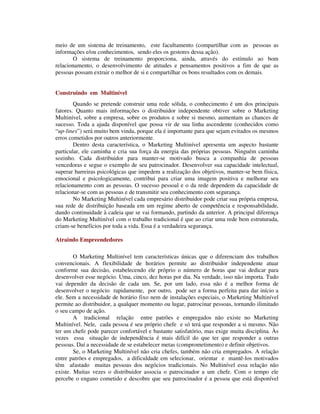meio de um sistema de treinamento, este facultamento (compartilhar com as pessoas as
informações e/ou conhecimentos, sendo eles os gestores dessa ação).
O sistema de treinamento proporciona, ainda, através do estímulo ao bom
relacionamento, o desenvolvimento de atitudes e pensamentos positivos a fim de que as
pessoas possam extrair o melhor de si e compartilhar os bons resultados com os demais.
Construindo em Multinível
Quando se pretende construir uma rede sólida, o conhecimento é um dos principais
fatores. Quanto mais informações o distribuidor independente obtiver sobre o Marketing
Multinível, sobre a empresa, sobre os produtos e sobre si mesmo, aumentam as chances de
sucesso. Toda a ajuda disponível que possa vir de sua linha ascendente (conhecidos como
“up-lines”) será muito bem vinda, porque ela é importante para que sejam evitados os mesmos
erros cometidos por outros anteriormente.
Dentro desta característica, o Marketing Multinível apresenta um aspecto bastante
particular, ele caminha e cria sua força da energia das próprias pessoas. Ninguém caminha
sozinho. Cada distribuidor para manter-se motivado busca a companhia de pessoas
vencedoras e segue o exemplo de seu patrocinador. Desenvolver sua capacidade intelectual,
superar barreiras psicológicas que impedem a realização dos objetivos, manter-se bem física,
emocional e psicologicamente, contribui para criar uma imagem positiva e melhorar seu
relacionamento com as pessoas. O sucesso pessoal e o da rede dependem da capacidade de
relacionar-se com as pessoas e de transmitir seu conhecimento com segurança.
No Marketing Multinível cada empresário distribuidor pode criar sua própria empresa,
sua rede de distribuição baseada em um regime aberto de competência e responsabilidade,
dando continuidade à cadeia que se vai formando, partindo da anterior. A principal diferença
do Marketing Multinível com o trabalho tradicional é que ao criar uma rede bem estruturada,
criam-se benefícios por toda a vida. Essa é a verdadeira segurança.
Atraindo Empreendedores
O Marketing Multinível tem características únicas que o diferenciam dos trabalhos
convencionais. A flexibilidade de horários permite ao distribuidor independente atuar
conforme sua decisão, estabelecendo ele próprio o número de horas que vai dedicar para
desenvolver esse negócio. Uma, cinco, dez horas por dia. Na verdade, isso não importa. Tudo
vai depender da decisão de cada um. Se, por um lado, essa não é a melhor forma de
desenvolver o negócio rapidamente, por outro, pode ser a forma perfeita para dar início a
ele. Sem a necessidade de horário fixo nem de instalações especiais, o Marketing Multinível
permite ao distribuidor, a qualquer momento ou lugar, patrocinar pessoas, tornando ilimitado
o seu campo de ação.
A tradicional relação entre patrões e empregados não existe no Marketing
Multinível. Nele, cada pessoa é seu próprio chefe e só terá que responder a si mesmo. Não
ter um chefe pode parecer confortável e bastante satisfatório, mas exige muita disciplina. Às
vezes essa situação de independência é mais difícil do que ter que responder a outras
pessoas. Daí a necessidade de se estabelecer metas (comprometimento) e definir objetivos.
Se, o Marketing Multinível não cria chefes, também não cria empregados. A relação
entre patrões e empregados, a dificuldade em selecionar, orientar e mantê-los motivados
têm afastado muitas pessoas dos negócios tradicionais. No Multinível essa relação não
existe. Muitas vezes o distribuidor associa o patrocinador a um chefe. Com o tempo ele
percebe o engano cometido e descobre que seu patrocinador é a pessoa que está disponível
 