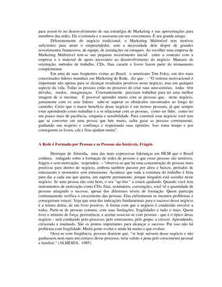 para assisti-lo no desenvolvimento de sua estratégia de Marketing e nas apresentações para
membros das redes. Ele o estimula e o assessora em seu crescimento. É seu grande amigo.
Diferentemente do negócio tradicional, o Marketing Multinível tem motivos
suficientes para atrair o empreendedor, sem a necessidade dele dispor de grandes
investimentos financeiros, de equipe, de instalações ou estoques. Ao escolher uma empresa de
Marketing Multinível tem-se um pequeno investimento inicial entre o contrato com a
empresa e o material de apoio necessário ao desenvolvimento do negócio. Manuais de
orientação, métodos de trabalho, CDs, fitas cassete e livros fazem parte do treinamento
complementar.
Em uma de suas freqüentes visitas ao Brasil, o americano Tim Foley, um dos mais
conceituados líderes mundiais em Marketing de Rede, diz que: - “O sistema motivacional é
importante não apenas para se alcançar resultados positivos neste negócio, mas em qualquer
aspecto da vida. Todas as pessoas estão no processo de criar suas auto-estimas; todas têm
dúvidas, medos, inseguranças. Constantemente precisam trabalhar para ter uma melhor
imagem de si mesmas. É possível aprender muito com as pessoas que, neste negócio,
juntamente com os seus líderes sabe-se superar os obstáculos encontrados ao longo do
caminho. Creio que o maior benefício desse negócio é em termos pessoais, já que sempre
estar aprendendo como trabalhar e a se relacionar com as pessoas, como ser líder, como ter
um pouco mais de paciência, simpatia e sensibilidade. Para construir esse negócio você tem
que se converter em uma pessoa que lute muito, saiba guiar as pessoas corretamente,
ganhando seu respeito e confiança e respeitando suas opiniões. Isso toma tempo e por
conseguinte os livros, cds e fitas ajudam muito”.
A Rede é Formada por Pessoas e as Pessoas são Instáveis, Frágeis
Henrique de Almeida, uma das mais expressivas lideranças em MLM que o Brasil
conhece, indagado sobre a formação de redes de pessoas e que essas pessoas são instáveis,
frágeis e sem motivação, respondeu: - “observa-se que há uma concentração de pessoas mais
positivas para dentro do negócio, embora também passem por altos e baixos, períodos de
entusiasmo e momentos sem entusiasmo. Acontece que toda a estrutura do trabalho é feita
para dar a cada um que queira, um suporte permanente, porque ninguém está sozinho neste
negócio. Se uma pessoa não está bem, o seu “up-line” a estará ajudando. Quando você tem
instrumentos de motivação como CDs, fitas, seminários, convenções, você vê a quantidade de
pessoas atingindo o sucesso, apesar dos diferentes níveis de formação. Quem participa
continuamente verifica o crescimento das pessoas. Elas enfrentaram os mesmos problemas e
conseguiram vencer. Veja que uma das indicações fundamentais para o sucesso desse negócio
é a leitura diária, de um livro positivo. A forma com que o negócio é conduzido envolve a
todos. Parte-se de pessoas comuns, com suas limitações, fragilidades e tudo o mais. Quem
tiver o mínimo de força, persistência, e aceitar associar-se com pessoas - que é o típico desse
negócio - será conduzido pelo processo, pelo entusiasmo, pelo grupo, a crescer. Aprendendo,
crescendo e mudando. São os pontos importantes para alcançar o sucesso. Por isso não há
problema com fragilidade. Muita gente evolui e ainda há muito o que evoluir.
Ouve-se com freqüência, pessoas dizerem que, “se hoje saíssem desse negócio e não
ganhassem nem mais um centavo desse processo, teria valido a pena pelo crescimento pessoal
e familiar.” (ALMEIDA, 1995).
 
