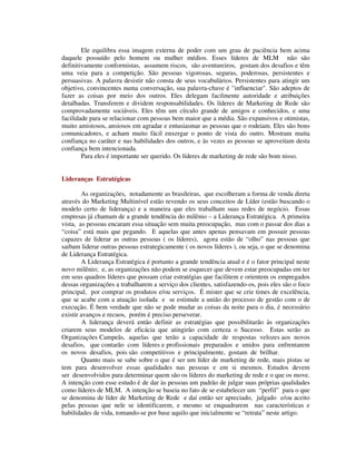 Ele equilibra essa imagem externa de poder com um grau de paciência bem acima
daquele possuído pelo homem ou mulher médios. Esses líderes de MLM não são
definitivamente conformistas, assumem riscos, são aventureiros, gostam dos desafios e têm
uma veia para a competição. São pessoas vigorosas, seguras, poderosas, persistentes e
persuasivas. A palavra desistir não consta de seus vocabulários. Persistentes para atingir um
objetivo, convincentes numa conversação, sua palavra-chave é "influenciar". São adeptos de
fazer as coisas por meio dos outros. Eles delegam facilmente autoridade e atribuições
detalhadas. Transferem e dividem responsabilidades. Os líderes de Marketing de Rede são
comprovadamente sociáveis. Eles têm um círculo grande de amigos e conhecidos, e uma
facilidade para se relacionar com pessoas bem maior que a média. São expansivos e otimistas,
muito amistosos, ansiosos em agradar e entusiasmar as pessoas que o rodeiam. Eles são bons
comunicadores, e acham muito fácil enxergar o ponto de vista do outro. Mostram muita
confiança no caráter e nas habilidades dos outros, e às vezes as pessoas se aproveitam desta
confiança bem intencionada.
Para eles é importante ser querido. Os líderes de marketing de rede são bom nisso.
Lideranças Estratégicas
As organizações, notadamente as brasileiras, que escolheram a forma de venda direta
através do Marketing Multinível estão revendo os seus conceitos de Líder (estão buscando o
modelo certo de liderança) e a maneira que eles trabalham suas redes de negócio. Essas
empresas já chamam de a grande tendência do milênio – a Liderança Estratégica. A primeira
vista, as pessoas encaram essa situação sem muita preocupação, mas com o passar dos dias a
“coisa” está mais que pegando. E aquelas que antes apenas pensavam em possuir pessoas
capazes de liderar as outras pessoas ( os líderes), agora estão de “olho” nas pessoas que
saibam liderar outras pessoas estrategicamente ( os novos líderes ), ou seja, o que se denomina
de Liderança Estratégica.
A Liderança Estratégica é portanto a grande tendência atual e é o fator principal neste
novo milênio; e, as organizações não podem se esquecer que devem estar preocupadas em ter
em seus quadros líderes que possam criar estratégias que facilitem e orientem os empregados
dessas organizações a trabalharem a serviço dos clientes, satisfazendo-os, pois eles são o foco
principal, por comprar os produtos e/ou serviços. É mister que se crie times de excelência,
que se acabe com a atuação isolada e se estimule a união do processo de gestão com o de
execução. É bem verdade que não se pode mudar as coisas da noite para o dia, é necessário
existir avanços e recuos, porém é preciso perseverar.
A liderança deverá então definir as estratégias que possibilitarão às organizações
criarem seus modelos de eficácia que atingirão com certeza o Sucesso. Estas serão as
Organizações Campeãs, aquelas que terão a capacidade de respostas velozes aos novos
desafios, que contarão com líderes e profissionais preparados e unidos para enfrentarem
os novos desafios, pois são competitivos e principalmente, gostam de brilhar.
Quanto mais se sabe sobre o que é ser um líder de marketing de rede, mais pistas se
tem para desenvolver essas qualidades nas pessoas e em si mesmos. Estudos devem
ser desenvolvidos para determinar quem são os líderes do marketing de rede e o que os move.
A intenção com esse estudo é de dar às pessoas um padrão de julgar suas próprias qualidades
como líderes de MLM. A intenção se baseia no fato de se estabelecer um “perfil” para o que
se denomina de líder de Marketing de Rede e daí então ser apreciado, julgado e/ou aceito
pelas pessoas que nele se identificarem, e mesmo se enquadrarem nas características e
habilidades de vida, tomando-se por base aquilo que inicialmente se “retrata” neste artigo.
 