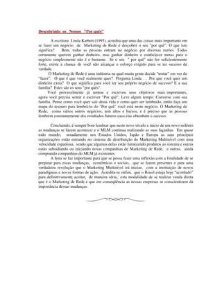 Descobrindo os Nossos “Por quês”
A escritora Linda Karbett (1995), acredita que uma das coisas mais importante em
se fazer um negócio de Marketing de Rede é descobrir o seu "por quê". O que isto
significa? Bem, todas as pessoas entram no negócio por diversas razões. Todas
certamente querem ganhar dinheiro, mas ganhar dinheiro e estabelecer metas para o
negócio simplesmente não é o bastante. Se o seu " por quê" não for suficientemente
forte, existe a chance de você não alcançar o esforço exigido para se ter sucesso de
verdade.
O Marketing de Rede é uma indústria na qual muita gente decide "tentar" em vez de
“fazer”. O que é que você realmente quer? Pergunta Linda . . .Por que você quer um
dinheiro extra? O que significa para você ter seu próprio negócio de sucesso? E a sua
família? Estes são os seus "por quês".
Você provavelmente já sentou e escreveu seus objetivos mais importantes,
agora você precisa sentar e escrever "Por quê". Leve algum tempo. Converse com sua
família. Pense como você quer sair desta vida e como quer ser lembrado, então faça um
mapa do tesouro para lembrá-lo do "Por quê" você está neste negócio. O Marketing de
Rede, como vários outros negócios, tem altos e baixos, e é preciso que as pessoas
lembrem constantemente dos resultados futuros caso elas obtenham o sucesso.
Concluindo, é sempre bom lembrar que neste novo século e inicio de um novo milênio
as mudanças se fazem acontecer e o MLM continua realizando as suas façanhas. Em quase
todo mundo, notadamente nos Estados Unidos, Japão e Europa as suas principais
organizações estão entrando no sistema de distribuição do Marketing Multinível com uma
velocidade espantosa, sendo que algumas delas estão fornecendo produtos ao sistema e outras
estão subsidiando ou iniciando novas companhias de Marketing de Rede, e outras, ainda
comprando companhias do MLM já existentes.
A hora se faz importante para que se possa fazer uma reflexão com a finalidade de se
preparar para essas mudanças, econômicas e sociais, que se fazem presentes e para uma
verdadeira revolução que o Marketing Multinível irá iniciar, com a instituição de novos
paradigmas e novas formas de ação. Acredita-se enfim, que o Brasil esteja hoje “acordado”
para definitivamente aceitar, de maneira séria, esta modalidade de se realizar venda direta
que é o Marketing de Rede e que em conseqüência as nossas empresas se conscientizem da
importância dessas mudanças.
 