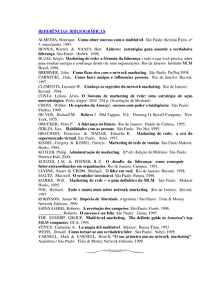 REFERÊNCIAS BIBLIOGRÁFICAS
ALMEIDA, Henrique. Como obter sucesso com o multinível. São Paulo: Revista Êxito, nº
3, maio/junho, 1995.
BENNIS, Warren & NANUS, Burt Líderes: estratégias para assumir a verdadeira
liderança. São Paulo: Harbra, 1998.
BUAIZ, Sérgio. Marketing de rede: a fórmula da liderança : tudo o que você precisa saber
para irradiar energia e confiança dentro de suas organizações. Rio de Janeiro: Instituto MLM
Brasil, 1998.
BREMNER, John. Como ficar rico com o network marketing. São Paulo: ProNet,1994.
CARNEGIE, Dale. Como fazer amigos e influenciar pessoas. Rio de Janeiro: Record,
1997.
CLEMENTS, Leonard W. Conheça os segredos do network marketing. Rio de Janeiro:
Record, 1994.
COSTA, Liliana Alves. O Sistema de marketing de rede: uma estratégia de ação
mercadológica. Porto Alegre: 2001. 254 p. Dissertação de Mestrado
CROSS, Wilbur. Os segredos da Amway: sucesso com poder e inteligência. São Paulo:
Madras, 1999.
DE VOS, Richard M. Believe ! Old Tappan, N.J.: Fleming H. Revell Company, New
York, 1975.
DRUCKER, Peter F. A liderança no futuro. Rio de Janeiro: Fundo de Cultura, 1995.
GIBLIN, Les. Habilidades com as pessoas. São Paulo: Pro Net, 1995.
GRACIOSO, Francisco & NAJJAR, Eduardo R. Marketing de rede: a era do
supermercado virtual. São Paulo: Atlas, 1997.
KISHEL, Gregory & KISHEL, Patrícia. Marketing de rede de vendas. São Paulo:Makron
Books, 1994.
KOTLER, Philip. Administração de marketing. 10ª ed. (Edição do Milênio) São Paulo:
Prentice Hall, 2000.
KOUZES, J. M. & POSNER, B. Z. O desafio da liderança: como conseguir
feitos extraordinários em organizações. Rio de Janeiro: Campus, 1991.
LEVINE, Stuart & CROM, Michael. O líder em você. Rio de Janeiro: Record, 1998.
MALTZ, Maxwell. O vendedor irresistível. São Paulo: Futura, 1998.
MARKS, Will. Marketing de rede – o guia definitivo do MLM. São Paulo: Makron
Books, 1995.
POE, Richard. Tudo e muito mais sobre network marketing. Rio de Janeiro: Record,
1995
ROBINSON, James W. Império de liberdade. Argentina / São Paulo: Time & Money
Network Editions, 1999.
SHINYASHIKI, Roberto. A revolução dos campeões. São Paulo: Gente, 1996.
___________, Roberto. O sucesso é ser feliz. São Paulo: Gente, 1997.
THE SUMMIT GROUP. Multi-level marketing. The definite guide to America’s top
MLM companies. EUA, 1994.
VENUS, Catherine A. La magia del multinível. México: Buena Tinta, 1993
WEISS, Donald. Como tornar-se um verdadeiro líder. São Paulo: Nobel, 1995.
YARNELL, Mark & YARNELL, Rene R. “O seu primeiro ano no network marketing”
Argentina / São Paulo: Time & Money Network Editions, 1999.
 
