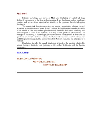 ABSTRACT
Network Marketing, also known as Multi-level Marketing or Multi-level Direct
Selling, is a component of the direct selling company. It is a distribution method which takes
products and services from many markets directly to the consumer through independent
distributors.
The present work aimed to analyse why and how the companies are using the Network
Marketing as an alternative to market action. Research procedures were conducted according
to the method of case study and the profiles of three companies selected for this study have
been analysed as well as the Network Marketing system practices, characteristics and
principle of functioning. It was through personal testimonies and by means of interviews and
questionnaires provided by the executives, distributors and consumers involved in the system
and bibliographic sources that the current view of the Network Marketing was attempted to be
outlined.
Conclusions include the model functioning principles, the existing relationships
among company, distributor and consumer in the product distribution and the business
opportunity.
KEY WORDS
MMUULLTTII--LLEEVVEELL MMAARRKKEETTIINNGG
NNEETTWWOORRKK MMAARRKKEETTIINNGG
SSTTRRAATTEEGGIICC LLEEAADDEERRSSHHIIPP
 