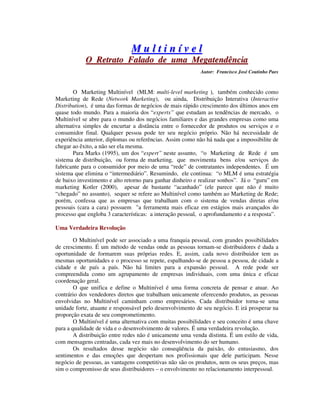 MM uu ll tt ii nn íí vv ee ll
OO RReettrraattoo FFaallaaddoo ddee uummaa MMeeggaatteennddêênncciiaa
Autor: Francisco José Coutinho Paes
O Marketing Multinível (MLM: multi-level marketing ), também conhecido como
Marketing de Rede (Network Marketing), ou ainda, Distribuição Interativa (Interactive
Distribution), é uma das formas de negócios de mais rápido crescimento dos últimos anos em
quase todo mundo. Para a maioria dos “experts” que estudam as tendências de mercado, o
Multinível se abre para o mundo dos negócios familiares e das grandes empresas como uma
alternativa simples de encurtar a distância entre o fornecedor de produtos ou serviços e o
consumidor final. Qualquer pessoa pode ter seu negócio próprio. Não há necessidade de
experiência anterior, diplomas ou referências. Assim como não há nada que a impossibilite de
chegar ao êxito, a não ser ela mesma.
Para Marks (1995), um dos “expert” neste assunto, “o Marketing de Rede é um
sistema de distribuição, ou forma de marketing, que movimenta bens e/ou serviços do
fabricante para o consumidor por meio de uma “rede” de contratantes independentes. É um
sistema que elimina o “intermediário”. Resumindo, ele continua: “o MLM é uma estratégia
de baixo investimento e alto retorno para ganhar dinheiro e realizar sonhos”. Já o “guru” em
marketing Kotler (2000), apesar de bastante “acanhado” (ele parece que não é muito
“chegado” no assunto), sequer se refere ao Multinível como também ao Marketing de Rede;
porém, confessa que as empresas que trabalham com o sistema de vendas diretas e/ou
pessoais (cara a cara) possuem "a ferramenta mais eficaz em estágios mais avançados do
processo que engloba 3 características: a interação pessoal, o aprofundamento e a resposta”.
Uma Verdadeira Revolução
O Multinível pode ser associado a uma franquia pessoal, com grandes possibilidades
de crescimento. É um método de vendas onde as pessoas tornam-se distribuidores é dada a
oportunidade de formarem suas próprias redes. E, assim, cada novo distribuidor tem as
mesmas oportunidades e o processo se repete, espalhando-se de pessoa a pessoa, de cidade a
cidade e de país a país. Não há limites para a expansão pessoal. A rede pode ser
compreendida como um agrupamento de empresas individuais, com uma única e eficaz
coordenação geral.
O que unifica e define o Multinível é uma forma concreta de pensar e atuar. Ao
contrário dos vendedores diretos que trabalham unicamente oferecendo produtos, as pessoas
envolvidas no Multinível caminham como empresários. Cada distribuidor torna-se uma
unidade forte, atuante e responsável pelo desenvolvimento de seu negócio. E irá prosperar na
proporção exata de seu comprometimento.
O Multinível é uma alternativa com muitas possibilidades e seu conceito é uma chave
para a qualidade de vida e o desenvolvimento de valores. É uma verdadeira revolução.
A distribuição entre redes não é unicamente uma venda distinta. É um estilo de vida,
com mensagens centradas, cada vez mais no desenvolvimento do ser humano.
Os resultados desse negócio são conseqüência da paixão, do entusiasmo, dos
sentimentos e das emoções que despertam nos profissionais que dele participam. Nesse
negócio de pessoas, as vantagens competitivas não são os produtos, nem os seus preços, mas
sim o compromisso de seus distribuidores – o envolvimento no relacionamento interpessoal.
 