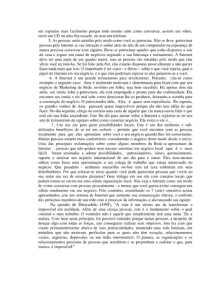 ser copiadas mais facilmente porque todo mundo sabe como conversar, assistir um vídeo,
ouvir um CD ou uma fita cassete, ou usar um telefone.
5. As pessoas serão atraídas pelo modo como você as patrocina. Não se deve patrocinar
pessoas pela Internet se sua intenção é sentar atrás da tela de um computador na esperança de
nunca precisar conversar com alguém. Deve-se patrocinar aqueles que estão dispostos a sair
de casa e erguer um canal de negócios seguindo a sua liderança e treinamento. A Internet
deve ser uma parte de um quadro maior, mas as pessoas são retraídas pelo modo que elas
vêem você recrutá-las. Se foi feito pela Net, elas estarão dispostas possivelmente a não querer
fazer nada mais que isso. O importante é ser claro – e direto – sobre o que você espera, qual o
papel da Internet em seu negócio, e o que elas poderiam esperar se elas juntarem-se a você.
6. A Internet é um grande treinamento para nivelamento. Portanto, cita-se como
exemplo o seguinte caso: Amy é realmente motivada e determinada para fazer com que seu
negócio de Marketing de Rede, novinho em folha, seja bem sucedido. Há apenas dois dia
atrás, seu irmão John a patrocinou, ela está empolgada e pronta para dar continuidade. Ela
encontra seu irmão e ele mal sabe como direcionar-lhe os produtos, deixando-a sozinha para
a construção do negócio. O patrocinador dele, Alex, é quase sem experiência. De repente,
os grandes sonhos de Amy parecem quase impossíveis porque ela não tem idéia do que
fazer. No dia seguinte, chega no correio uma carta de alguém que ela nunca ouviu falar e que
está em sua linha ascendente. Este lhe diz para anotar sobre a Internet e registrar-se no seu
site de treinamento de equipes sobre como construir negócio. Ela visita o site e...
7. Use seu site para gerar possibilidades locais. Este é um dos melhores e sub-
utilizados benefícios de se ter um website – permite que você encontre com as pessoas
localmente para que elas aprendam sobre você e seu negócio quando lhes for conveniente.
Muitas pessoas estarão mais confortáveis considerando o negócio deste modo desde o início.
Uma das principais reclamações sobre como alguns membros da Rede se aproximam da
Internet - pessoas que não podem nem mesmo construir um negócio local (que é o mais
fácil) foram ensinadas a adotar possibilidades, patrocinadores, séries, gerenciamento,
suporte e motivar um negócio internacional de um dia para o outro. Eles nem mesmo
sabem como fazer uma apresentação a um colega de trabalho que esteja interessado no
negócio. Que pesadelo - nenhuma maravilha on-line tem tal taxa embutida em seus
distribuidores. Por que colocar-se nisso quando você pode patrocinar pessoas que vivem ao
seu redor em vez de estados distantes? Gere tráfego em seu site com contatos locais que
podem tornar-se sócios em uma sólida organização local. Não veja a Internet como um modo
de evitar conversar com pessoas pessoalmente - a menos que você queira evitar conseguir um
sólido rendimento em seu negócio. Pelo contrário, assimilando os 7 (sete) conceitos acima
apresentados, crie um sistema de Internet que aumente sua comunicação efetiva, o conforto
dos próximos membros de sua rede com o processo da informação, e alavancando sua equipe.
Na opinião de Shinyashiki (1998), “A vida é um eterno ato de transformar o
impossível em realidade. Além de uma crença pessoal, este é o fundamento sobre o qual
construí o meu trabalho. O vendedor não é aquele que simplesmente tem uma meta. Ele a
realiza. Com base neste princípio, foi possível entender porque tantas pessoas, a despeito de
desejar algo com todas as forças, não conseguem realizar seus objetivos. Isto faz com que
vivam permanentemente abaixo de suas potencialidades, mantendo uma vida limitada, em
trabalhos que não motivam, profissões para as quais não têm vocação, relacionamentos
vazios, angústias, depressões ou um tédio interminável. O planeta, as organizações e os
relacionamentos precisam de pessoas que acreditem e se proponham a realizar o que, para
muitos, é impossível.”
 