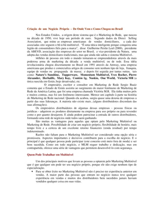 CCrriiaaççããoo ddee uumm NNeeggóócciioo PPrróópprriioo -- DDee OOnnddee VVeemm ee CCoommoo CChheeggoouu nnoo BBrraassiill
Nos Estados Unidos, a origem deste sistema que é o Marketing de Rede, que nasceu
na década de 1950, vive hoje um período de ouro. Segundo dados da Direct Selling
Association, que reúne as empresas americanas de vendas domiciliares, a cada dez
associadas oito seguem o bê-á-bá multinível. “É uma tática inteligente porque conquista uma
legião de consumidores fiéis para a marca”, disse Guilherme Peirão Leal (2000), presidente
da ABEVD, associação das empresas do setor no Brasil, e vice-presidente da Natura, uma
adepta das vendas domiciliares tradicionais, mas que ainda não adota o sistema Multinível..
Milhões de pessoas em todo o mundo tornaram-se empreendedoras através da mais
poderosa arma de marketing da década: a venda multinível, ou de rede. Essa idéia
revolucionária chegou discretamente no Brasil em 1991 através da Amway, uma empresa
americana que produz e comercializa artigos de consumo sem nenhum tipo de loja, franquia,
equipe de vendas ou propaganda de massa; e depois foi seguida por tantas outras, tais
como: Nature’s Sunshine, Tupperware, Momentum Multinível, Yves Rocher, Pierre
Alexander, Herbalife, Mary Kay, Contém 1g, Nuskin, One World, Victoria MR (a
única nascida em Goiás; hoje desativada), etc.
O empresário, escritor e consultor em Marketing de Rede Sergio Buaiz
comenta que o Estado de Goiás assistiu ao surgimento do maior fenômeno de Marketing de
Rede da América Latina, que foi uma empresa chamada Victória M.R. Ela tinha muitos prós
e muitos contras, mas foi um fenômeno interessante. Merece um capítulo à parte na história
do Marketing de Rede nacional. Quando ela acabou, surgiu quase uma dezena de empresas a
partir das suas lideranças. A maioria não existe mais...(alguns distribuidores discordam das
suas afirmações).
Os empresários distribuidores de algumas dessas empresas - pessoas físicas ou
jurídicas - adquirem os produtos diretamente na empresa para uso próprio ou para revender
como e por quanto desejarem. E ainda podem patrocinar a entrada de outros distribuidores,
formando uma rede de negócios onde todos saem ganhando.
São muitas as vantagens para aqueles que optam pelo Marketing Multinível ou
Marketing de Rede. Possibilidade de criar um negócio próprio, flexibilidade de horário, mais
tempo livre e a certeza de um excelente retorno financeiro (renda residual) por tempo
indeterminado.
Razões não faltam para o Marketing Multinível ser considerado uma opção séria e
promissora. Aspectos importantes e decisivos contribuem para a escolha do negócio. E o
principal é que qualquer pessoa pode participar (este conceito está meio fora de moda) e ser
bem sucedida. Como em todo negócio, o MLM requer trabalho e dedicação, mas em
contrapartida, oferece uma série de vantagens que permitem desenvolvê-lo com segurança.
Quem Pode Trabalhar em Multinível
Um dos principais motivos que levam as pessoas a optarem pelo Marketing Multinível
que é que qualquer um pode ter seu negócio próprio, porque ele não exige nenhum tipo de
especialização.
• Para se obter êxito no Marketing Multinível não é preciso ter experiência anterior em
vendas. A maior parte das pessoas que entram no negócio nunca teve qualquer
experiência em vendas e muitos dos distribuidores bem sucedidos jamais haviam
vendidos qualquer coisa em suas vidas.
 