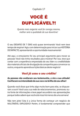 O seu DESAFIO DE 7 DIAS está quase terminando! Você nem teve
tempo de respirar! Agiu com determinação para iniciar sua HISTÓRIA
DE IMPACTO, apresentando a oportunidade massivamente!
Até aqui, o entusiasmo foi seu principal argumento para mover as
pessoas! Você não tinha resultados para mostrar! Por isso, teve que
contar com a experiência emprestada do seu líder e a credibilidade
dos materiais oficiais de divulgação da companhia para convencer os
outros, enquanto aprendia as lições básicas deste negócio!
As pessoas não avaliaram seu testemunho, e sim a sua atitude!
Confiaram na intensidade da sua voz e no brilho do seu olhar!
Quando você disse que tinha algo muito bom para elas, se dispuse-
ram a ouvir! Você usou sua rede de relacionamentos, promoveu ou-
tra fonte de informações e teve papel secundário nas apresentações
porque todos sabem que você está nisso há menos de uma semana!
Não tem jeito! Esta é a única forma de começar um negócio de
MULTINÍVEL EXPLOSIVO! Porém, é fundamental compreender que
Você já usou o seu crédito!
VOCÊ É
DUPLICÁVEL?!
Capítulo 17
Quanto mais exigente você for consigo mesmo,
melhor será a qualidade da sua downline!
 