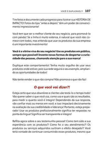 Tire fotos e documente cada progresso para ilustrar sua HISTÓRIA DE
IMPACTO! Fotos do tipo "antes e depois" têm um poder de convenci-
mento impressionante!
Você tem que ser o melhor cliente do seu negócio, para promovê-lo
com paixão! Se a linha é muito extensa, é natural que você não co-
mece com todos, mas entenda que usar os produtos da sua empresa
é um importante investimento!
Você é a vitrine viva do seu negócio! Use os produtos em público,
sempre que possível! Invente novas formas de despertar a curio-
sidade das pessoas, chamando atenção para a sua marca!
Duplique este comportamento! Tenha muito orgulho de usar seus
produtos onde estiver, pois sua rede seguirá o seu exemplo, amplian-
do as oportunidades de todos!
Não tente vender o que não compra! Não promova o que não faz!
Esteja certo que seus downlines e clientes vão testá-lo o tempo todo!
Vão querer saber o que você usa, como usa e quais são os resultados,
para medir o quanto você é íntegro! Dependendo da sua resposta,
vão confiar mais ou menos em você, e isso impactará decisivamente
na avaliação da sua credibilidade e liderança! Portanto, esteja prepa-
rado! Usar os produtos profissionalmente significa ter respostas na
ponta da língua! Significa ser transparente e íntegro!
Reflita agora sobre o seu testemunho pessoal! Como tem sido a sua
experiência com os produtos?! Como foi o seu atendimento?! Os
produtos ou serviços adquiridos surtiram o efeito desejado?! Você
teria vontade de continuar consumindo esses produtos, mesmo que
O que você vai dizer?!
VOCÊ É DUPLICÁVEL?! 107
 