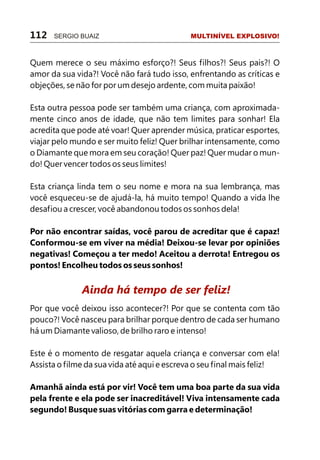 Quem merece o seu máximo esforço?! Seus filhos?! Seus pais?! O
amor da sua vida?! Você não fará tudo isso, enfrentando as críticas e
objeções, se não for por um desejo ardente, com muita paixão!
Esta outra pessoa pode ser também uma criança, com aproximada-
mente cinco anos de idade, que não tem limites para sonhar! Ela
acredita que pode até voar! Quer aprender música, praticar esportes,
viajar pelo mundo e ser muito feliz! Quer brilhar intensamente, como
o Diamante que mora em seu coração! Quer paz! Quer mudar o mun-
do! Quer vencer todos os seus limites!
Esta criança linda tem o seu nome e mora na sua lembrança, mas
você esqueceu-se de ajudá-la, há muito tempo! Quando a vida lhe
desafiou a crescer, você abandonou todos os sonhos dela!
Por não encontrar saídas, você parou de acreditar que é capaz!
Conformou-se em viver na média! Deixou-se levar por opiniões
negativas! Começou a ter medo! Aceitou a derrota! Entregou os
pontos! Encolheu todos os seus sonhos!
Por que você deixou isso acontecer?! Por que se contenta com tão
pouco?! Você nasceu para brilhar porque dentro de cada ser humano
há um Diamante valioso, de brilho raro e intenso!
Este é o momento de resgatar aquela criança e conversar com ela!
Assista o filme da sua vida até aqui e escreva o seu final mais feliz!
Amanhã ainda está por vir! Você tem uma boa parte da sua vida
pela frente e ela pode ser inacreditável! Viva intensamente cada
segundo! Busque suas vitórias com garra e determinação!
Ainda há tempo de ser feliz!
112 SERGIO BUAIZ MULTINÍVEL EXPLOSIVO!
 