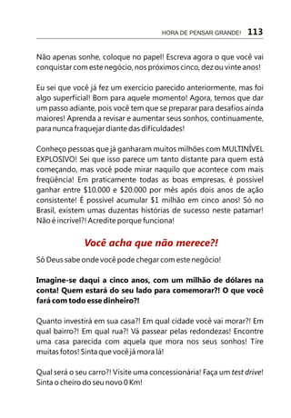 Não apenas sonhe, coloque no papel! Escreva agora o que você vai
conquistar com este negócio, nos próximos cinco, dez ou vinte anos!
Eu sei que você já fez um exercício parecido anteriormente, mas foi
algo superficial! Bom para aquele momento! Agora, temos que dar
um passo adiante, pois você tem que se preparar para desafios ainda
maiores! Aprenda a revisar e aumentar seus sonhos, continuamente,
para nunca fraquejar diante das dificuldades!
Conheço pessoas que já ganharam muitos milhões com MULTINÍVEL
EXPLOSIVO! Sei que isso parece um tanto distante para quem está
começando, mas você pode mirar naquilo que acontece com mais
freqüência! Em praticamente todas as boas empresas, é possível
ganhar entre $10.000 e $20.000 por mês após dois anos de ação
consistente! É possível acumular $1 milhão em cinco anos! Só no
Brasil, existem umas duzentas histórias de sucesso neste patamar!
Não é incrível?! Acredite porque funciona!
Só Deus sabe onde você pode chegar com este negócio!
Imagine-se daqui a cinco anos, com um milhão de dólares na
conta! Quem estará do seu lado para comemorar?! O que você
fará com todo esse dinheiro?!
Quanto investirá em sua casa?! Em qual cidade você vai morar?! Em
qual bairro?! Em qual rua?! Vá passear pelas redondezas! Encontre
uma casa parecida com aquela que mora nos seus sonhos! Tire
muitas fotos! Sinta que você já mora lá!
Qual será o seu carro?! Visite uma concessionária! Faça um test drive!
Sinta o cheiro do seu novo 0 Km!
Você acha que não merece?!
HORA DE PENSAR GRANDE! 113
 