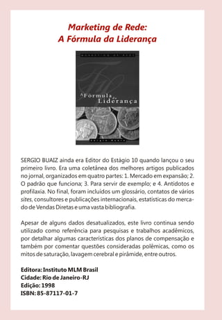 SERGIO BUAIZ ainda era Editor do Estágio 10 quando lançou o seu
primeiro livro. Era uma coletânea dos melhores artigos publicados
no jornal, organizados em quatro partes: 1. Mercado em expansão; 2.
O padrão que funciona; 3. Para servir de exemplo; e 4. Antídotos e
profilaxia. No final, foram incluídos um glossário, contatos de vários
sites, consultores e publicações internacionais, estatísticas do merca-
do de Vendas Diretas e uma vasta bibliografia.
Apesar de alguns dados desatualizados, este livro continua sendo
utilizado como referência para pesquisas e trabalhos acadêmicos,
por detalhar algumas características dos planos de compensação e
também por comentar questões consideradas polêmicas, como os
mitos de saturação, lavagem cerebral e pirâmide, entre outros.
Editora: Instituto MLM Brasil
Cidade: Rio de Janeiro-RJ
Edição: 1998
ISBN: 85-87117-01-7
Marketing de Rede:
A Fórmula da Liderança
 