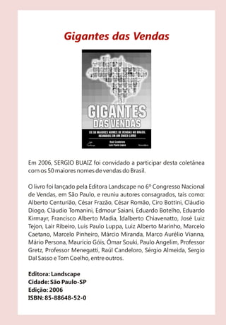 Gigantes das Vendas
Em 2006, SERGIO BUAIZ foi convidado a participar desta coletânea
com os 50 maiores nomes de vendas do Brasil.
O livro foi lançado pela Editora Landscape no 6º Congresso Nacional
de Vendas, em São Paulo, e reuniu autores consagrados, tais como:
Alberto Centurião, César Frazão, César Romão, Ciro Bottini, Cláudio
Diogo, Cláudio Tomanini, Edmour Saiani, Eduardo Botelho, Eduardo
Kirmayr, Francisco Alberto Madia, Idalberto Chiavenatto, José Luiz
Tejon, Lair Ribeiro, Luis Paulo Luppa, Luiz Alberto Marinho, Marcelo
Caetano, Marcelo Pinheiro, Márcio Miranda, Marco Aurélio Vianna,
Mário Persona, Maurício Góis, Ômar Souki, Paulo Angelim, Professor
Gretz, Professor Menegatti, Raúl Candeloro, Sérgio Almeida, Sergio
Dal Sasso e Tom Coelho, entre outros.
Editora: Landscape
Cidade: São Paulo-SP
Edição: 2006
ISBN: 85-88648-52-0
 
