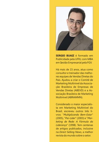 SERGIO BUAIZ é formado em
Publicidade pela UFRJ, com MBA
em Gestão Empresarial pela FGV.
Há mais de 15 anos, atua como
consultor e treinador das melho-
res equipes de Vendas Diretas do
País. Ajudou a criar o Comitê de
Marketing Multinível da Associa-
ção Brasileira de Empresas de
Vendas Diretas (ABEVD) e a As-
sociação Brasileira de Marketing
Multinível (ABRAMMN).
Considerado o maior especialis-
ta em Marketing Multinível do
Brasil, escreveu outros três li-
vros: "Multiplicando Bem-Estar"
(2005), "Pai-Líder" (2003) e "Mar-
keting de Rede: A Fórmula da
Liderança" (1998). Tem centenas
de artigos publicados, inclusive
na Direct Selling News, a melhor
revista do mundo sobre o setor.
 