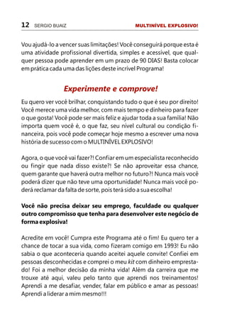 12 SERGIO BUAIZ MULTINÍVEL EXPLOSIVO!
Vou ajudá-lo a vencer suas limitações! Você conseguirá porque esta é
uma atividade profissional divertida, simples e acessível, que qual-
quer pessoa pode aprender em um prazo de 90 DIAS! Basta colocar
em prática cada uma das lições deste incrível Programa!
Eu quero ver você brilhar, conquistando tudo o que é seu por direito!
Você merece uma vida melhor, com mais tempo e dinheiro para fazer
o que gosta! Você pode ser mais feliz e ajudar toda a sua família! Não
importa quem você é, o que faz, seu nível cultural ou condição fi-
nanceira, pois você pode começar hoje mesmo a escrever uma nova
história de sucesso com o MULTINÍVEL EXPLOSIVO!
Agora, o que você vai fazer?! Confiar em um especialista reconhecido
ou fingir que nada disso existe?! Se não aproveitar essa chance,
quem garante que haverá outra melhor no futuro?! Nunca mais você
poderá dizer que não teve uma oportunidade! Nunca mais você po-
derá reclamar da falta de sorte, pois terá sido a sua escolha!
Você não precisa deixar seu emprego, faculdade ou qualquer
outro compromisso que tenha para desenvolver este negócio de
forma explosiva!
Acredite em você! Cumpra este Programa até o fim! Eu quero ter a
chance de tocar a sua vida, como fizeram comigo em 1993! Eu não
sabia o que aconteceria quando aceitei aquele convite! Confiei em
pessoas desconhecidas e comprei o meu kit com dinheiro empresta-
do! Foi a melhor decisão da minha vida! Além da carreira que me
trouxe até aqui, valeu pelo tanto que aprendi nos treinamentos!
Aprendi a me desafiar, vender, falar em público e amar as pessoas!
Aprendi a liderar a mim mesmo!!!
Experimente e comprove!
 