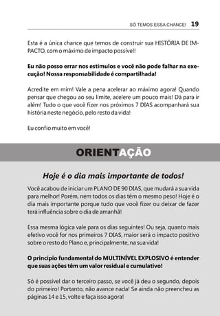 Esta é a única chance que temos de construir sua HISTÓRIA DE IM-
PACTO, com o máximo de impacto possível!
Eu não posso errar nos estímulos e você não pode falhar na exe-
cução! Nossa responsabilidade é compartilhada!
Acredite em mim! Vale a pena acelerar ao máximo agora! Quando
pensar que chegou ao seu limite, acelere um pouco mais! Dá para ir
além! Tudo o que você fizer nos próximos 7 DIAS acompanhará sua
história neste negócio, pelo resto da vida!
Eu confio muito em você!
SÓ TEMOS ESSA CHANCE! 19
Hoje é o dia mais importante de todos!
Você acabou de iniciar um PLANO DE 90 DIAS, que mudará a sua vida
para melhor! Porém, nem todos os dias têm o mesmo peso! Hoje é o
dia mais importante porque tudo que você fizer ou deixar de fazer
terá influência sobre o dia de amanhã!
Essa mesma lógica vale para os dias seguintes! Ou seja, quanto mais
efetivo você for nos primeiros 7 DIAS, maior será o impacto positivo
sobre o resto do Plano e, principalmente, na sua vida!
O princípio fundamental do MULTINÍVEL EXPLOSIVO é entender
que suas ações têm um valor residual e cumulativo!
Só é possível dar o terceiro passo, se você já deu o segundo, depois
do primeiro! Portanto, não avance nada! Se ainda não preencheu as
páginas 14 e 15, volte e faça isso agora!
ORIENTAÇÃO
 