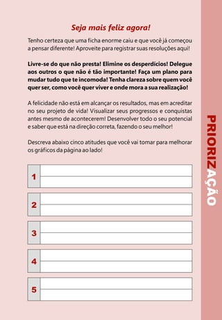 PRIORIZAÇÃO
Seja mais feliz agora!
Tenho certeza que uma ficha enorme caiu e que você já começou
a pensar diferente! Aproveite para registrar suas resoluções aqui!
Livre-se do que não presta! Elimine os desperdícios! Delegue
aos outros o que não é tão importante! Faça um plano para
mudar tudo que te incomoda! Tenha clareza sobre quem você
quer ser, como você quer viver e onde mora a sua realização!
A felicidade não está em alcançar os resultados, mas em acreditar
no seu projeto de vida! Visualizar seus progressos e conquistas
antes mesmo de acontecerem! Desenvolver todo o seu potencial
e saber que está na direção correta, fazendo o seu melhor!
Descreva abaixo cinco atitudes que você vai tomar para melhorar
os gráficos da página ao lado!
1
2
3
4
5
 