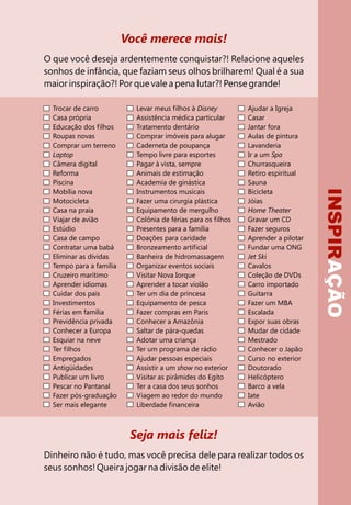 INSPIRAÇÃO
Você merece mais!
O que você deseja ardentemente conquistar?! Relacione aqueles
sonhos de infância, que faziam seus olhos brilharem! Qual é a sua
maior inspiração?! Por que vale a pena lutar?! Pense grande!
Seja mais feliz!
Dinheiro não é tudo, mas você precisa dele para realizar todos os
seus sonhos! Queira jogar na divisão de elite!
Trocar de carro
Casa própria
Educação dos filhos
Roupas novas
Comprar um terreno
Laptop
Câmera digital
Reforma
Piscina
Mobília nova
Motocicleta
Casa na praia
Viajar de avião
Estúdio
Casa de campo
Contratar uma babá
Eliminar as dívidas
Tempo para a família
Cruzeiro marítimo
Aprender idiomas
Cuidar dos pais
Investimentos
Férias em família
Previdência privada
Conhecer a Europa
Esquiar na neve
Ter filhos
Empregados
Antigüidades
Publicar um livro
Pescar no Pantanal
Fazer pós-graduação
Ser mais elegante
Levar meus filhos à Disney
Assistência médica particular
Tratamento dentário
Comprar imóveis para alugar
Caderneta de poupança
Tempo livre para esportes
Pagar à vista, sempre
Animais de estimação
Academia de ginástica
Instrumentos musicais
Fazer uma cirurgia plástica
Equipamento de mergulho
Colônia de férias para os filhos
Presentes para a família
Doações para caridade
Bronzeamento artificial
Banheira de hidromassagem
Organizar eventos sociais
Visitar Nova Iorque
Aprender a tocar violão
Ter um dia de princesa
Equipamento de pesca
Fazer compras em Paris
Conhecer a Amazônia
Saltar de pára-quedas
Adotar uma criança
Ter um programa de rádio
Ajudar pessoas especiais
Assistir a um show no exterior
Visitar as pirâmides do Egito
Ter a casa dos seus sonhos
Viagem ao redor do mundo
Liberdade financeira
Ajudar a Igreja
Casar
Jantar fora
Aulas de pintura
Lavanderia
Ir a um Spa
Churrasqueira
Retiro espiritual
Sauna
Bicicleta
Jóias
Home Theater
Gravar um CD
Fazer seguros
Aprender a pilotar
Fundar uma ONG
Jet Ski
Cavalos
Coleção de DVDs
Carro importado
Guitarra
Fazer um MBA
Escalada
Expor suas obras
Mudar de cidade
Mestrado
Conhecer o Japão
Curso no exterior
Doutorado
Helicóptero
Barco a vela
Iate
Avião
 