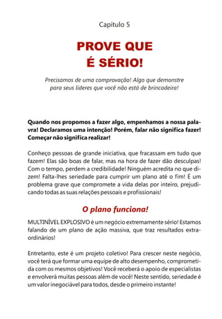 Quando nos propomos a fazer algo, empenhamos a nossa pala-
vra! Declaramos uma intenção! Porém, falar não significa fazer!
Começar não significa realizar!
Conheço pessoas de grande iniciativa, que fracassam em tudo que
fazem! Elas são boas de falar, mas na hora de fazer dão desculpas!
Com o tempo, perdem a credibilidade! Ninguém acredita no que di-
zem! Falta-lhes seriedade para cumprir um plano até o fim! É um
problema grave que compromete a vida delas por inteiro, prejudi-
cando todas as suas relações pessoais e profissionais!
MULTINÍVEL EXPLOSIVO é um negócio extremamente sério! Estamos
falando de um plano de ação massiva, que traz resultados extra-
ordinários!
Entretanto, este é um projeto coletivo! Para crescer neste negócio,
você terá que formar uma equipe de alto desempenho, comprometi-
da com os mesmos objetivos! Você receberá o apoio de especialistas
e envolverá muitas pessoas além de você! Neste sentido, seriedade é
um valor inegociável para todos, desde o primeiro instante!
O plano funciona!
PROVE QUE
É SÉRIO!
Capítulo 5
Precisamos de uma comprovação! Algo que demonstre
para seus líderes que você não está de brincadeira!
 