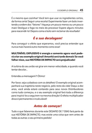 É o mesmo que cozinhar! Você tem que usar os ingredientes certos,
da forma certa! Seguir uma receita! Experimente fazer um bolo inver-
tendo a ordem dos "fatores"! Aqueça um pouco menos ou um pouco
mais! Desligue o fogo no meio do processo! Espere alguns minutos
para reacendê-lo! Depois coma o bolo sem reclamar do resultado!
Para conseguir o efeito que esperamos, você precisa entender que
nunca mais haverá outro momento como esse!
MULTINÍVEL EXPLOSIVO é energia e somente agora você pode-
rá criar seu exemplo original! Amanhã será tarde demais! Se você
falhar nisso, sua HISTÓRIA DE IMPACTO será prejudicada!
A turbina do seu avião vai girar em menor velocidade, e quando você
tentar decolar...
Entendeu a mensagem?! Ótimo!
Por favor, seja cuidadoso com os detalhes! O exemplo original acom-
panhará sua trajetória neste negócio, pelo resto da vida! Daqui a dez
anos, você ainda estará contando para seus novos Distribuidores
como tudo começou, e o seu exemplo original fará toda a diferença
para inspirá-los a seguirem na mesma direção! O efeito multiplicador
disso é permanente e incalculável!
Tudo o que falaremos durante este DESAFIO DE 7 DIAS fará parte da
sua HISTÓRIA DE IMPACTO, mas existe uma coisa que vem antes de
todas as outras: o seu primeiro pedido!
É a sua decolagem!
Antes de começar!
O EXEMPLO ORIGINAL! 45
 
