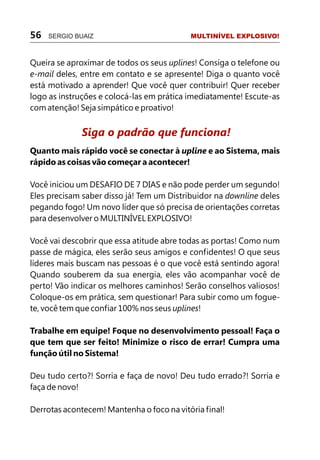 Queira se aproximar de todos os seus uplines! Consiga o telefone ou
e-mail deles, entre em contato e se apresente! Diga o quanto você
está motivado a aprender! Que você quer contribuir! Quer receber
logo as instruções e colocá-las em prática imediatamente! Escute-as
com atenção! Seja simpático e proativo!
Quanto mais rápido você se conectar à upline e ao Sistema, mais
rápido as coisas vão começar a acontecer!
Você iniciou um DESAFIO DE 7 DIAS e não pode perder um segundo!
Eles precisam saber disso já! Tem um Distribuidor na downline deles
pegando fogo! Um novo líder que só precisa de orientações corretas
para desenvolver o MULTINÍVEL EXPLOSIVO!
Você vai descobrir que essa atitude abre todas as portas! Como num
passe de mágica, eles serão seus amigos e confidentes! O que seus
líderes mais buscam nas pessoas é o que você está sentindo agora!
Quando souberem da sua energia, eles vão acompanhar você de
perto! Vão indicar os melhores caminhos! Serão conselhos valiosos!
Coloque-os em prática, sem questionar! Para subir como um fogue-
te, você tem que confiar 100% nos seus uplines!
Trabalhe em equipe! Foque no desenvolvimento pessoal! Faça o
que tem que ser feito! Minimize o risco de errar! Cumpra uma
função útil no Sistema!
Deu tudo certo?! Sorria e faça de novo! Deu tudo errado?! Sorria e
faça de novo!
Derrotas acontecem! Mantenha o foco na vitória final!
Siga o padrão que funciona!
56 SERGIO BUAIZ MULTINÍVEL EXPLOSIVO!
 