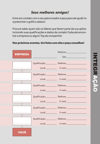 Seus melhores amigos!
Entre em contato com o seu patrocinador e peça para ele ajudá-lo
a preencher o gráfico abaixo!
Procure saber quem são os líderes que fazem parte da sua upline,
incluindo suas qualificações e dados de contato! Suba até encon-
trar a empresa ou algum Top da companhia!
Nos próximos eventos, tire fotos com eles e peça conselhos!
VOCÊ
Qualificação:
Local:
Qualificação:
Local:
Qualificação:
Local:
Qualificação:
Local:
Qualificação:
Local:
Qualificação:
Local:
Telefone:
E-mail:
Telefone:
E-mail:
Telefone:
E-mail:
Telefone:
E-mail:
Telefone:
E-mail:
Telefone:
E-mail:
Telefone:
Site:
INTEGRAÇÃO
EMPRESA
Raimundo
Elaine
Pires
 