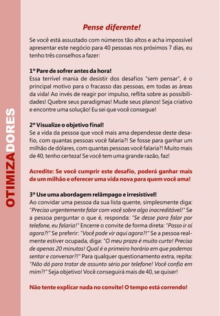 Pense diferente!
Acredite: Se você cumprir este desafio, poderá ganhar mais
de um milhão e oferecer uma vida nova para quem você ama!
Não tente explicar nada no convite! O tempo está correndo!
Se você está assustado com números tão altos e acha impossível
apresentar este negócio para 40 pessoas nos próximos 7 dias, eu
tenho três conselhos a fazer:
1º Pare de sofrer antes da hora!
Essa terrível mania de desistir dos desafios "sem pensar", é o
principal motivo para o fracasso das pessoas, em todas as áreas
da vida! Ao invés de reagir por impulso, reflita sobre as possibili-
dades! Quebre seus paradigmas! Mude seus planos! Seja criativo
e encontre uma solução! Eu sei que você consegue!
2º Visualize o objetivo final!
Se a vida da pessoa que você mais ama dependesse deste desa-
fio, com quantas pessoas você falaria?! Se fosse para ganhar um
milhão de dólares, com quantas pessoas você falaria?! Muito mais
de 40, tenho certeza! Se você tem uma grande razão, faz!
3º Use uma abordagem relâmpago e irresistível!
Ao convidar uma pessoa da sua lista quente, simplesmente diga:
"Preciso urgentemente falar com você sobre algo inacreditável!" Se
a pessoa perguntar o que é, responda: "Se desse para falar por
telefone, eu falaria!" Encerre o convite de forma direta: "Posso ir aí
agora?!" Se preferir: "Você pode vir aqui agora?!" Se a pessoa real-
mente estiver ocupada, diga: "O meu prazo é muito curto! Preciso
de apenas 20 minutos! Qual é o primeiro horário em que podemos
sentar e conversar?!" Para qualquer questionamento extra, repita:
"Não dá para tratar de assunto sério por telefone! Você confia em
mim?!" Seja objetivo! Você conseguirá mais de 40, se quiser!
OTIMIZADORES
 