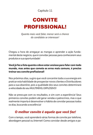 Chegou a hora de arregaçar as mangas e aprender a ação funda-
mental deste negócio, que é convidar pessoas para conhecerem seus
produtos e sua oportunidade!
Você já fez a lista quente e deve estar ansioso para falar com todo
mundo, mas antes que cometa os erros mais comuns, é preciso
treinar seu convite profissional!
Nos próximos dias, sugiro que você concentre toda a sua energia em
praticar esta habilidade de prospectar novos clientes e Distribuidores
para a sua downline, pois a qualidade dos seus convites determinará
a velocidade do seu MULTINÍVEL EXPLOSIVO!
Não se preocupe com os resultados, e sim com a experiência! Seus
primeiros convites podem até gerar vendas e patrocínios, mas o que
realmente importa é desenvolver o hábito de convidar pessoas todos
os dias, buscando a excelência!
Com o tempo, você aprenderá várias formas de convite por telefone,
abordagem pessoal ou Internet! Como convidar desde amigos e pa-
O melhor convite é aquele que você faz!
CONVITE
PROFISSIONAL!
Capítulo 11
Quanto mais você falar, menor será a chance
do candidato se interessar!
 