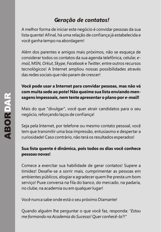 Geração de contatos!
A melhor forma de iniciar este negócio é convidar pessoas da sua
lista quente! Afinal, há uma relação de confiança já estabelecida e
você ganha tempo na abordagem!
Além dos parentes e amigos mais próximos, não se esqueça de
considerar todos os contatos da sua agenda telefônica, celular, e-
mail, MSN, Orkut, Skype, Facebook e Twitter, entre outros recursos
tecnológicos! A Internet ampliou nossas possibilidades através
das redes sociais que não param de crescer!
Você pode usar a Internet para convidar pessoas, mas não vá
com muita sede ao pote! Não queime sua lista enviando men-
sagens impessoais, nem tente apresentar o plano por e-mail!
Mais do que "divulgar", você quer atrair candidatos para o seu
negócio, reforçando laços de confiança!
Seja pela Internet, por telefone ou mesmo contato pessoal, você
tem que transmitir uma boa impressão, entusiasmo e despertar a
curiosidade! Caso contrário, não terá os resultados esperados!
Sua lista quente é dinâmica, pois todos os dias você conhece
pessoas novas!
Comece a exercitar sua habilidade de gerar contatos! Supere a
timidez! Desafie-se a sorrir mais, cumprimentar as pessoas em
ambientes públicos, elogiar e agradecer quem lhe presta um bom
serviço! Puxe conversa na fila do banco, do mercado, na padaria,
no clube, na academia ou em qualquer lugar!
Você nunca sabe onde está o seu próximo Diamante!
Quando alguém lhe perguntar o que você faz, responda: "Estou
me formando na Academia do Sucesso! Quer conhecê-la?!"
ABORDAR
 