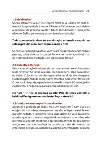 1. Seja objetivo!
2. Concentre a atenção!
3. Introduza o assunto profissionalmente!
Saiba exatamente o que você espera obter de resultado em cada si-
tuação! Sua prioridade é vender?! Recrutar?! Convencer o candidato
a participar do próximo evento?! Obter 10 indicações?! Tudo junto
não vale! Defina pelo menos uma ordem de prioridades!
Toda apresentação deve ter sua duração estimada e seguir um
roteiro pré-definido, com começo, meio e fim!
Se não tiver um objetivo claro, você ficará horas conversando com as
pessoas, sobre diversos assuntos! Poderá ser muito agradável, mas
no final você ficará frustrado, sem saber aonde falhou!
Para a apresentação funcionar, ela tem que ser a coisa mais importan-
te do "evento"! Se for na sua casa, você pode servir algo para comer
ou beber! Colocar som ambiente para criar um clima aconchegante!
Quebrar o gelo falando sobre outros assuntos! Apresentar familiares!
O que você não pode, é perder o controle da situação! O seu objetivo
é apresentar o negócio e alcançar um resultado específico!
Na hora "H", tire as crianças da sala! Pare de servir comidas e
bebidas! Desligue o som ambiente! Peça a atenção!
Agradeça a presença de todos, mas sem exageros! É bom que eles
estejam ali, mas não podem pensar que são indispensáveis! Se eles
tivessem faltado, o problema seria todo deles! Se você realmente
acredita que tem o melhor negócio do mundo em suas mãos, não
interessa quem está assistindo à apresentação! Pode ser seu melhor
amigo, seu cunhado, o colega do trabalho, um ator de novelas, um
empresário de sucesso, o padeiro, a vizinha, um entregador de pizza,
APRESENTAÇÃO PROFISSIONAL! 75
 
