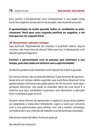 tulo, porém é fundamental você compreender o seu papel nesta
hora! Se o objetivo ainda não foi alcançado, não mude de assunto!
A apresentação só acaba quando todos os candidatos se posi-
cionaram! Você quer uma resposta positiva ou negativa, e ela
tem que sair ali, naquela hora!
Seja pontual! Dependendo da ocasião, é aceitável tolerar alguns
minutos, até meia hora de atraso! Mais que isso, é desrespeito com
aqueles que já chegaram!
Comece a apresentação com as pessoas que valorizam o seu
tempo, pois elas estão em sintonia com a oportunidade!
As demais podem estar testando você! Esperá-las é abrir a guarda!
Da mesma forma, não se estenda demais! Cada formato de apresen-
tação terá um tempo médio sugerido, que você deve observar! Uma
apresentação individual não pode passar de 30 minutos! Uma apre-
sentação domiciliar não pode se estender além de uma hora! É o
máximo que seus candidatos suportam, sem desviarem a atenção!
Errar no tempo é jogá-lo fora!
Existem várias formas de apresentar o negócio e essas dicas podem
ser adaptadas a todas elas! Entretanto, sugiro a você que converse
com o seu patrocinador para alinhar com ele a melhor estratégia,
considerando o seu método de trabalho e as ferramentas utilizadas!
Não tenha medo de falhar! Entre em ação já!
Seu desafio já começou!
10. Novamente, valorize o tempo!
78 SERGIO BUAIZ MULTINÍVEL EXPLOSIVO!
 