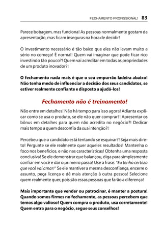 Parece bobagem, mas funciona! As pessoas normalmente gostam da
apresentação, mas ficam inseguras na hora de decidir!
O investimento necessário é tão baixo que eles não levam muito a
sério no começo! É normal! Quem vai imaginar que pode ficar rico
investindo tão pouco?! Quem vai acreditar em todas as propriedades
de um produto inovador?!
O fechamento nada mais é que o seu empurrão ladeira abaixo!
Não tenha medo de influenciar a decisão dos seus candidatos, se
estiver realmente confiante e disposto a ajudá-los!
Não entre em detalhes! Não há tempo para isso agora! Adianta expli-
car como se usa o produto, se ele não quer comprar?! Apresentar os
bônus em detalhes para quem não acredita no negócio?! Dedicar
mais tempo a quem desconfia da sua intenção?!
Percebeu que o candidato está tentando se esquivar?! Seja mais dire-
to! Pergunte se ele realmente quer aqueles resultados! Mantenha o
foco nos benefícios, e não nas características! Obtenha uma resposta
conclusiva! Se ele demonstrar que balançou, diga para simplesmente
confiar em você e dar o primeiro passo! Use a frase: "Eu tenho certeza
que você vai amar!" Se ele mantiver a mesma desconfiança, encerre o
assunto, peça licença e dê mais atenção à outra pessoa! Selecione
quem realmente quer, pois são essas pessoas que farão a diferença!
Mais importante que vender ou patrocinar, é manter a postura!
Quando somos firmes no fechamento, as pessoas percebem que
temos algo valioso! Quem compra o produto, usa corretamente!
Quem entra para o negócio, segue seus conselhos!
Fechamento não é treinamento!
FECHAMENTO PROFISSIONAL! 83
 