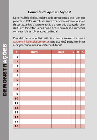 # Nome Data V R A
Controle de apresentações!
No formulário abaixo, registre cada apresentação que fizer, nos
próximos 7 DIAS! As colunas servem para você escrever o nome
da pessoa, a data da apresentação e o resultado alcançado! Ven-
da?! Recrutamento?! Ainda não?! Anote para depois conversar
com seus líderes sobre cada experiência!
O modelo deste formulário está disponível na área restrita do site
para que você possa continuar
acompanhando suas apresentações futuras!
www.multinivelexplosivo.com.br,
DEMONSTRAÇÕES
1
2
3
4
5
6
7
8
9
10
11
12
13
14
15
16
 