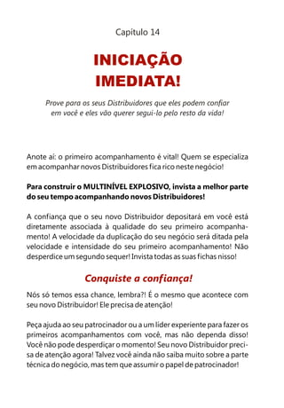 Anote aí: o primeiro acompanhamento é vital! Quem se especializa
em acompanhar novos Distribuidores fica rico neste negócio!
Para construir o MULTINÍVEL EXPLOSIVO, invista a melhor parte
do seu tempo acompanhando novos Distribuidores!
A confiança que o seu novo Distribuidor depositará em você está
diretamente associada à qualidade do seu primeiro acompanha-
mento! A velocidade da duplicação do seu negócio será ditada pela
velocidade e intensidade do seu primeiro acompanhamento! Não
desperdice um segundo sequer! Invista todas as suas fichas nisso!
Nós só temos essa chance, lembra?! É o mesmo que acontece com
seu novo Distribuidor! Ele precisa de atenção!
Peça ajuda ao seu patrocinador ou a um líder experiente para fazer os
primeiros acompanhamentos com você, mas não dependa disso!
Você não pode desperdiçar o momento! Seu novo Distribuidor preci-
sa de atenção agora! Talvez você ainda não saiba muito sobre a parte
técnica do negócio, mas tem que assumir o papel de patrocinador!
Conquiste a confiança!
INICIAÇÃO
IMEDIATA!
Capítulo 14
Prove para os seus Distribuidores que eles podem confiar
em você e eles vão querer segui-lo pelo resto da vida!
 