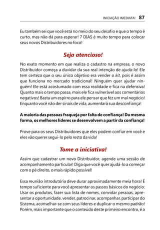 Eu também sei que você está no meio do seu desafio e que o tempo é
curto, mas não dá para esperar! 7 DIAS é muito tempo para colocar
seus novos Distribuidores no foco!
No exato momento em que realiza o cadastro na empresa, o novo
Distribuidor começa a duvidar da sua real intenção de ajudá-lo! Ele
tem certeza que o seu único objetivo era vender o kit, pois é assim
que funciona no mercado tradicional! Ninguém quer ajudar nin-
guém! Ele está acostumado com essa realidade e fica na defensiva!
Quanto mais o tempo passa, mais ele fica vulnerável aos comentários
negativos! Basta um espirro para ele pensar que fez um mal negócio!
Enquanto você não der sinais de vida, aumentará sua desconfiança!
A maioria das pessoas fraqueja por falta de confiança! Da mesma
forma, os melhores líderes se desenvolvem a partir da confiança!
Prove para os seus Distribuidores que eles podem confiar em você e
eles vão querer segui-lo pelo resto da vida!
Assim que cadastrar um novo Distribuidor, agende uma sessão de
acompanhamento particular! Diga que você quer ajudá-lo a começar
com o pé direito, o mais rápido possível!
Essa reunião introdutória deve durar aproximadamente meia hora! É
tempo suficiente para você apresentar os passos básicos do negócio:
Usar os produtos, fazer sua lista de nomes, convidar pessoas, apre-
sentar a oportunidade, vender, patrocinar, acompanhar, participar do
Sistema, aconselhar-se com seus líderes e duplicar o mesmo padrão!
Porém, mais importante que o conteúdo deste primeiro encontro, é a
Seja atencioso!
Tome a iniciativa!
INICIAÇÃO IMEDIATA! 87
 