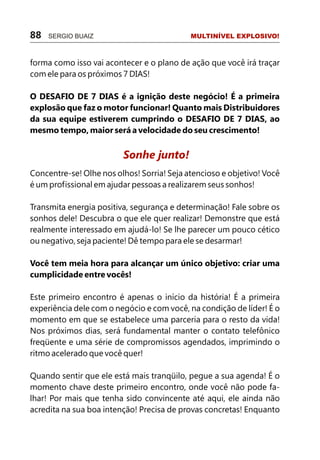 forma como isso vai acontecer e o plano de ação que você irá traçar
com ele para os próximos 7 DIAS!
O DESAFIO DE 7 DIAS é a ignição deste negócio! É a primeira
explosão que faz o motor funcionar! Quanto mais Distribuidores
da sua equipe estiverem cumprindo o DESAFIO DE 7 DIAS, ao
mesmo tempo, maior será a velocidade do seu crescimento!
Concentre-se! Olhe nos olhos! Sorria! Seja atencioso e objetivo! Você
é um profissional em ajudar pessoas a realizarem seus sonhos!
Transmita energia positiva, segurança e determinação! Fale sobre os
sonhos dele! Descubra o que ele quer realizar! Demonstre que está
realmente interessado em ajudá-lo! Se lhe parecer um pouco cético
ou negativo, seja paciente! Dê tempo para ele se desarmar!
Você tem meia hora para alcançar um único objetivo: criar uma
cumplicidade entre vocês!
Este primeiro encontro é apenas o início da história! É a primeira
experiência dele com o negócio e com você, na condição de líder! É o
momento em que se estabelece uma parceria para o resto da vida!
Nos próximos dias, será fundamental manter o contato telefônico
freqüente e uma série de compromissos agendados, imprimindo o
ritmo acelerado que você quer!
Quando sentir que ele está mais tranqüilo, pegue a sua agenda! É o
momento chave deste primeiro encontro, onde você não pode fa-
lhar! Por mais que tenha sido convincente até aqui, ele ainda não
acredita na sua boa intenção! Precisa de provas concretas! Enquanto
Sonhe junto!
88 SERGIO BUAIZ MULTINÍVEL EXPLOSIVO!
 