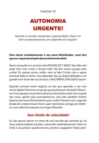 Para iniciar imediatamente o seu novo Distribuidor, você tem
que ser responsável pelo desenvolvimento dele!
Quem vai ajudá-lo a concluir este DESAFIO DE 7 DIAS?! Seu líder não
pode ficar com vocês o tempo todo! Ele tem outros grupos para
cuidar! Os uplines acima, então, nem se fale! Contar com o apoio
eventual deles é ótimo, mas depender da sua disponibilidade é um
grande erro! Você não vai construir o MULTINÍVEL EXPLOSIVO assim!
Quando comecei neste negócio, eu tive que aprender a me virar
muito rápido! Entrei em um grupo que já estava em ebulição! Patroci-
nei cinco pessoas na primeira semana e não podia contar com a ajuda
dos meus uplines para acompanhá-los, pois eles também tinham
dezenas de novos Distribuidores para cuidar! Estavam com a agenda
lotada de compromissos! Eram super atenciosos comigo por telefo-
ne, mas cada hora estavam num lugar diferente!
Eu não queria crescer no ritmo de uma reunião por semana! Eu via
meus patrocinadores focados, crescendo aceleradamente! Cada um
tinha o seu próprio quadro branco, pincéis e apagador! Todos apre-
Sem limite de velocidade!
AUTONOMIA
URGENTE!
Capítulo 15
Aprenda a convidar, apresentar a oportunidade e fazer um
bom acompanhamento, sem depender de ninguém!
 