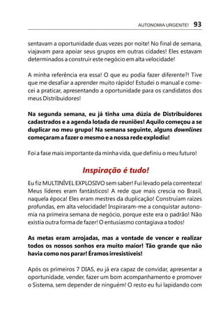 sentavam a oportunidade duas vezes por noite! No final de semana,
viajavam para apoiar seus grupos em outras cidades! Eles estavam
determinados a construir este negócio em alta velocidade!
A minha referência era essa! O que eu podia fazer diferente?! Tive
que me desafiar a aprender muito rápido! Estudei o manual e come-
cei a praticar, apresentando a oportunidade para os candidatos dos
meus Distribuidores!
Na segunda semana, eu já tinha uma dúzia de Distribuidores
cadastrados e a agenda lotada de reuniões! Aquilo começou a se
duplicar no meu grupo! Na semana seguinte, alguns downlines
começaram a fazer o mesmo e a nossa rede explodiu!
Foi a fase mais importante da minha vida, que definiu o meu futuro!
Eu fiz MULTINÍVEL EXPLOSIVO sem saber! Fui levado pela correnteza!
Meus líderes eram fantásticos! A rede que mais crescia no Brasil,
naquela época! Eles eram mestres da duplicação! Construíam raízes
profundas, em alta velocidade! Inspiraram-me a conquistar autono-
mia na primeira semana de negócio, porque este era o padrão! Não
existia outra forma de fazer! O entusiasmo contagiava a todos!
As metas eram arrojadas, mas a vontade de vencer e realizar
todos os nossos sonhos era muito maior! Tão grande que não
havia como nos parar! Éramos irresistíveis!
Após os primeiros 7 DIAS, eu já era capaz de convidar, apresentar a
oportunidade, vender, fazer um bom acompanhamento e promover
o Sistema, sem depender de ninguém! O resto eu fui lapidando com
Inspiração é tudo!
AUTONOMIA URGENTE! 93
 