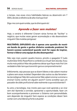 o tempo, mas essas cinco habilidades básicas eu desenvolvi em 7
DIAS, devido à referência de alto nível que tive!
Diga-me com quem andas, que te direi quem és!
Hoje, o cenário é diferente! Criaram várias formas de "facilitar" o
negócio, que muitas vezes geram acomodação e não desenvolvem
ninguém! São muletas perigosas!
MULTINÍVEL EXPLOSIVO não é apenas uma questão de reunir
um bando de gente e ganhar dinheiro vendendo produtos! Só
haverá sucesso sustentável quando você for capaz de inspirar,
formar e liderar uma equipe de alto desempenho!
Não vejo mais usarem quadro branco, pincéis e apagador! É tudo
multimídia! DVD, PowerPoint e conferência virtual! Sem dúvida, ficou
muito mais prático! Mas não podemos deixar que fique mais frio! Um
verdadeiro líder tem que transmitir garra e comprometimento!
Infelizmente, vejo pessoas que se dizem líderes e não sabem mostrar
o plano sem essas muletas! Dependem dos outros ou das ferramen-
tas tecnológicas! Não têm autonomia! Não sabem ensinar a ensinar a
ensinar! Como confiar em alguém assim?! Como acreditar que um
passador de slides profissional sabe realmente o que está dizendo?!
Eu amo a tecnologia, mas insisto para que você aprenda a se virar
sem ela! Aprenda a convidar, apresentar a oportunidade, fazer um
bom acompanhamento e promover o Sistema com personalidade,
sem depender de ninguém! Sem esperar as condições ideais! Sem
contar com uma liderança forte e atuante!
Aprenda a fazer sem muletas!
94 SERGIO BUAIZ MULTINÍVEL EXPLOSIVO!
 