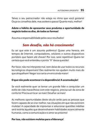 Talvez o seu patrocinador não esteja no ritmo que você gostaria!
Ouça os conselhos dele, mas acelere o passo! Quanto mais, melhor!
Adote o hábito de apresentar seus produtos e oportunidade de
negócio todos os dias, de todas as formas!
Assuma a responsabilidade pelos seus resultados!
Eu sei que este é um assunto polêmico! Quase uma heresia, em
tempos de Internet, computadores, celulares e outros dispositivos
portáteis que fazem até chover! Por isso, serei repetitivo! Quero ter
certeza que você entendeu o ponto "X" dessa questão!
Por favor, não me interprete mal, nem deixe de usar todos os recursos
tecnológicos disponíveis! Eles realmente nos ajudam muito mais do
que atrapalham! Negar isso seria um erro ainda maior!
O que não pode acontecer é a dependência! A acomodação!
Se você realmente quer se tornar um grande líder e conquistar um
estilo de vida maravilhoso com este negócio, precisa sair da zona de
conforto! Precisa arriscar-se mais! Desafiar-se mais!
As melhores oportunidades deste século serão para as pessoas que
forem capazes de se virar melhor, nas situações em que não existirem
muletas! A capacidade de improvisar e solucionar questões inéditas
será restrita àqueles que desenvolverem habilidades essencialmente
humanas, como a comunicação e o amor ao próximo!
Por isso, não existem muletas para a liderança!
Sem desafio, não há crescimento!
AUTONOMIA URGENTE! 95
 