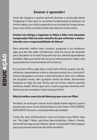 Ensinar é aprender!
Você não imagina o quanto aprendi durante a construção deste
Programa! É claro que os conceitos fundamentais já estavam na
minha cabeça, por toda a experiência acumulada ao longo desses
anos, mas certas conexões ainda não estavam muito claras!
Ensinar nos obriga a organizar as idéias e lidar com situações
inesperadas! Não há maior desafio do que enfrentar o desco-
nhecido com a responsabilidade de liderar!
Para entender melhor este conceito, pergunte a um professor
algo que ele não sabe! Certamente, sairá em busca da resposta
para não deixá-lo na mão! Enquanto faz isso, ele está aprendendo
também! Algo que talvez ele nunca se interessasse em saber, mas
que poderá ser extremamente útil no futuro!
Se você tem filhos sabe disso muito bem! Afinal, quanto nos de-
safiamos e aprendemos sobre a vida para ensiná-los o caminho?!
Somos obrigados a encarar o desconhecido e lidar com milhões
de situações novas, sem qualquer direito de falhar, demonstrar
fraqueza ou fugir da raia! Temos que ser fortes, mesmo quando
sentimos medo! Temos que sorrir, mesmo quando sentimos dor!
Temos que ser exemplos e fazer tudo primeiro!
Não há melhor exercício de liderança que criar um filho!
Portanto, se você quer crescer muito rápido neste negócio, queira
ensinar para seus novos Distribuidores como fazer o MULTINÍVEL
EXPLOSIVO! Só assim, você aprenderá de verdade!
Cuide dos seus Distribuidores como se fossem seus filhos! Seja
um "Pai-Líder"! Pelos caminhos desconhecidos, lidere à frente,
transmitindo segurança! Depois, deixe-os passarem! Abra espaço
para que possam exercitar seu brilho também!
EDUCAÇÃO
 