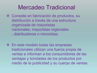 Mercadeo Tradicional
 Consiste en fabricación de productos, su
  distribución a través de una estructura
  organizada de mayoristas
  nacionales, mayoristas regionales
  , distribuidores o minoristas.

 En este modelo todas las empresas
  tradicionales utilizan una fuerza propia de
  ventas e informan a los consumidores de las
  ventajas y bondades de los productos por
  medio de la publicidad y su cuerpo de ventas.
 