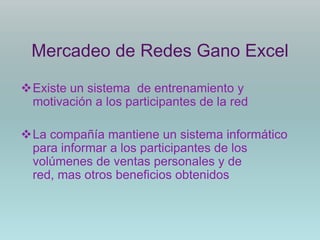 Mercadeo de Redes Gano Excel

Existe un sistema de entrenamiento y
 motivación a los participantes de la red

La compañía mantiene un sistema informático
 para informar a los participantes de los
 volúmenes de ventas personales y de
 red, mas otros beneficios obtenidos
 