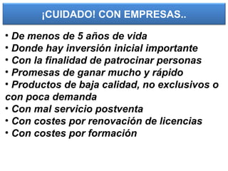 ¡CUIDADO! CON EMPRESAS..
• De menos de 5 años de vida
• Donde hay inversión inicial importante
• Con la finalidad de patrocinar personas
• Promesas de ganar mucho y rápido
• Productos de baja calidad, no exclusivos o
con poca demanda
• Con mal servicio postventa
• Con costes por renovación de licencias
• Con costes por formación
 
