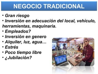 NEGOCIO TRADICIONAL
• Gran riesgo
• Inversión en adecuación del local, vehículo,
herramientas, maquinaria.
• Empleados?
• Inversión en genero
• Alquiler, luz, agua…
• Estrés
• Poco tiempo libre
• ¿Jubilación?
 