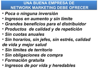 UNA BUENA EMPRESA DE
NETWORK MARKETING DEBE OFRECER
• Poca o ninguna inversión
• Ingresos en aumento y sin límite
• Grandes beneficios para el distribuidor
• Productos de calidad y de repetición
• Sin cuotas anuales
• Sin horarios, sin jefes, sin estrés, calidad
de vida y mejor salud
• Sin límites de territorio
• Sin obligaciones de compra
• Formación gratuita
• Ingresos de por vida y heredables
 