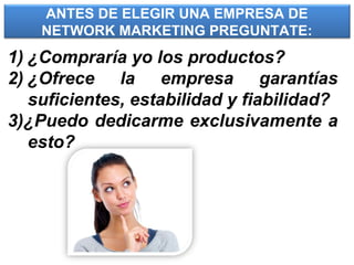 ANTES DE ELEGIR UNA EMPRESA DE
NETWORK MARKETING PREGUNTATE:
1) ¿Compraría yo los productos?
2) ¿Ofrece la empresa garantías
suficientes, estabilidad y fiabilidad?
3)¿Puedo dedicarme exclusivamente a
esto?
 