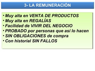 3- LA REMUNERACIÓN
• Muy alta en VENTA DE PRODUCTOS
• Muy alta en REGALÍAS
• Facilidad de VIVIR DEL NEGOCIO
• PROBADO por personas que así lo hacen
• SIN OBLIGACIONES de compra
• Con historial SIN FALLOS
• Muy alta en VENTA DE PRODUCTOS
• Muy alta en REGALÍAS
• Facilidad de VIVIR DEL NEGOCIO
• PROBADO por personas que así lo hacen
• SIN OBLIGACIONES de compra
• Con historial SIN FALLOS
 