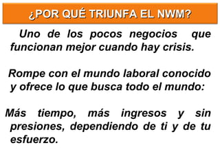 ¿POR QUÉ TRIUNFA EL NWM?¿POR QUÉ TRIUNFA EL NWM?
Uno de los pocos negocios que
funcionan mejor cuando hay crisis.
Rompe con el mundo laboral conocido
y ofrece lo que busca todo el mundo:
Más tiempo, más ingresos y sin
presiones, dependiendo de ti y de tu
esfuerzo.
 